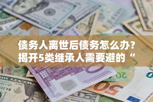 北京债务人离世后债务怎么办？揭开5类继承人需要避的“坑”